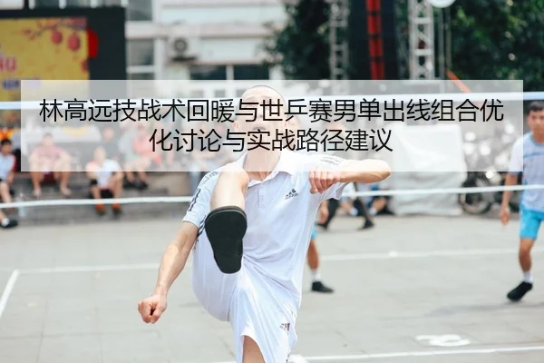 林高远技战术回暖与世乒赛男单出线组合优化讨论与实战路径建议