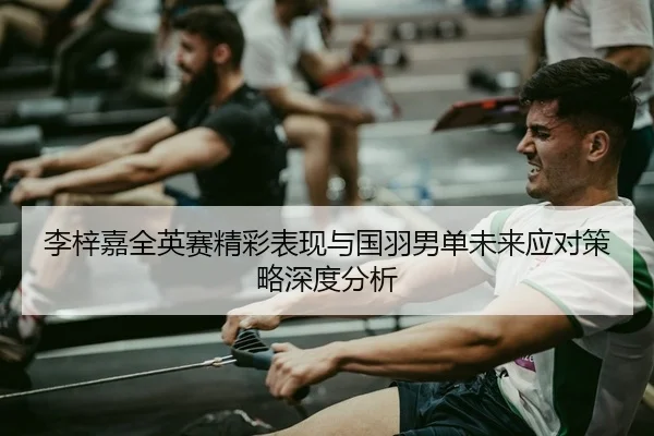 李梓嘉全英赛精彩表现与国羽男单未来应对策略深度分析