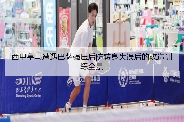 西甲皇马遭遇巴萨强压后防转身失误后的改造训练全景